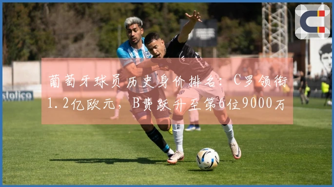 葡萄牙球员历史身价排名：C罗领衔1.2亿欧元，B费跃升至第6位9000万