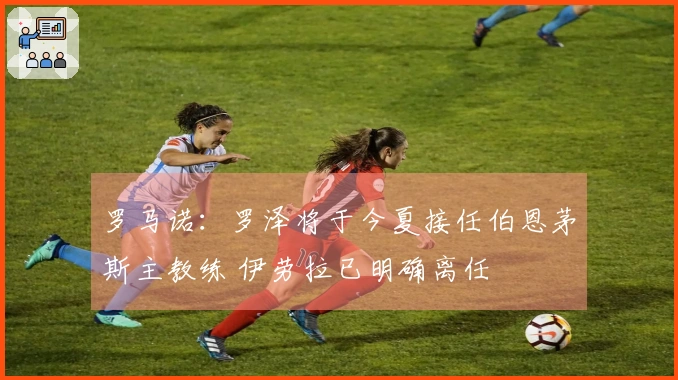 罗马诺：罗泽将于今夏接任伯恩茅斯主教练 伊劳拉已明确离任