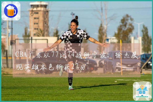 CBA广东以77比74战胜宁波：徐杰展现英雄本色斩获27分