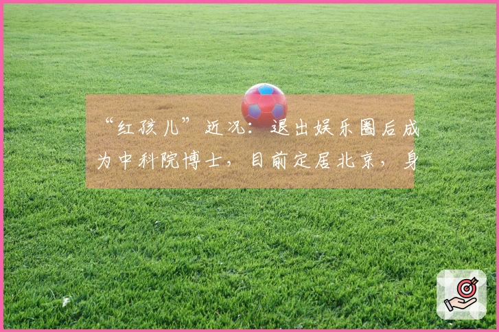 “红孩儿”近况：退出娱乐圈后成为中科院博士，目前定居北京，身价已超亿