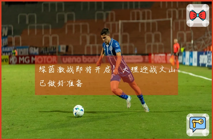 绿茵激战即将开启！大理迎战文山已做好准备