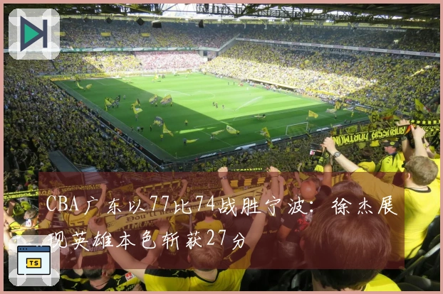 CBA广东以77比74战胜宁波：徐杰展现英雄本色斩获27分