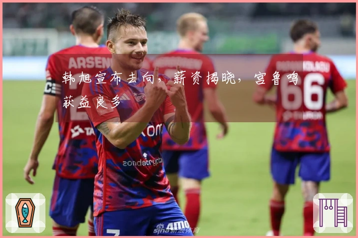 韩旭宣布去向，薪资揭晓，宫鲁鸣获益良多