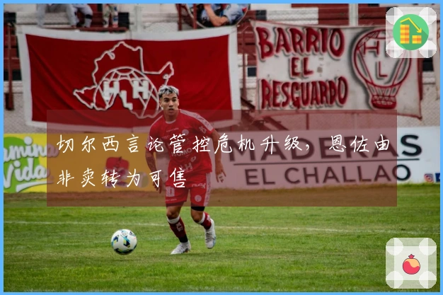 切尔西言论管控危机升级，恩佐由非卖转为可售