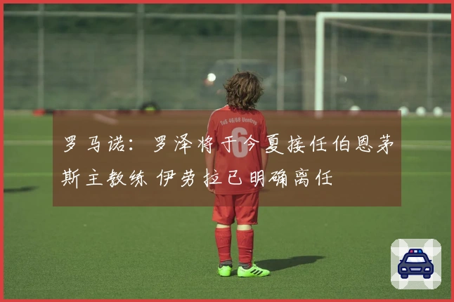 罗马诺：罗泽将于今夏接任伯恩茅斯主教练 伊劳拉已明确离任